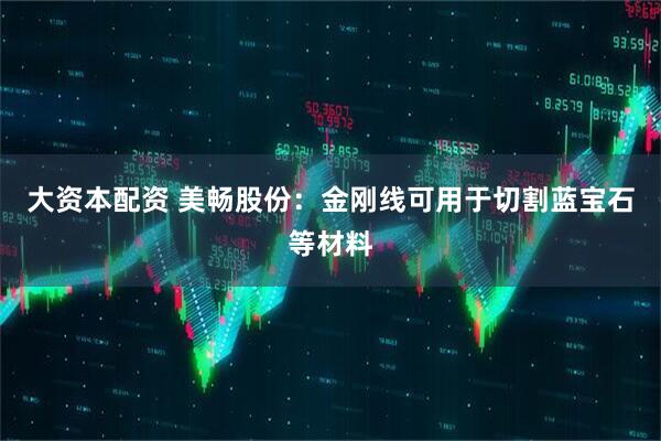 大资本配资 美畅股份：金刚线可用于切割蓝宝石等材料