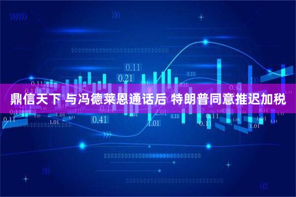 鼎信天下 与冯德莱恩通话后 特朗普同意推迟加税