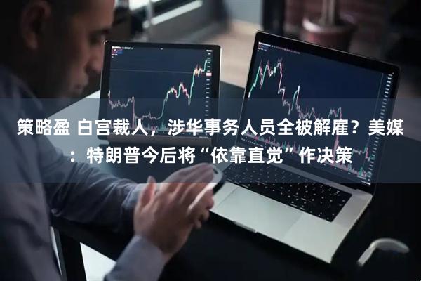 策略盈 白宫裁人，涉华事务人员全被解雇？美媒：特朗普今后将“依靠直觉”作决策