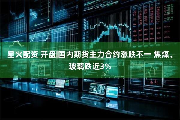 星火配资 开盘|国内期货主力合约涨跌不一 焦煤、玻璃跌近3%