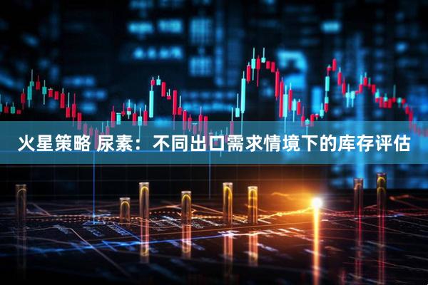火星策略 尿素：不同出口需求情境下的库存评估