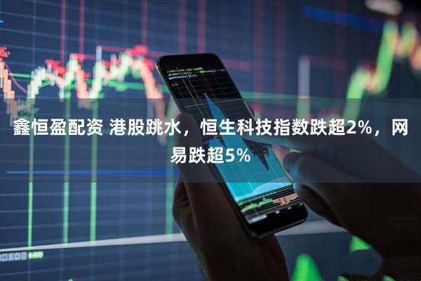 鑫恒盈配资 港股跳水，恒生科技指数跌超2%，网易跌超5%