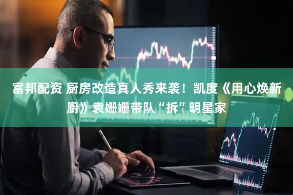 富邦配资 厨房改造真人秀来袭！凯度《用心焕新厨》袁姗姗带队“拆”明星家