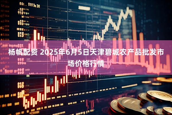 杨帆配资 2025年6月5日天津碧城农产品批发市场价格行情
