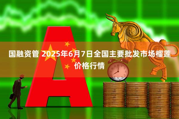 国融资管 2025年6月7日全国主要批发市场榴莲价格行情
