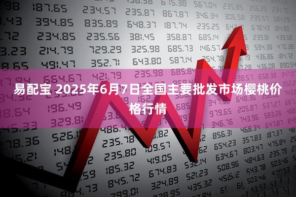 易配宝 2025年6月7日全国主要批发市场樱桃价格行情