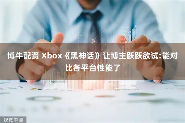 博牛配资 Xbox《黑神话》让博主跃跃欲试:能对比各平台性能了