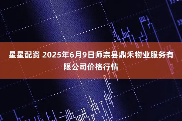 星星配资 2025年6月9日师宗县鼎禾物业服务有限公司价格行情