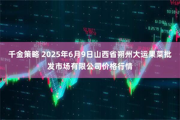 千金策略 2025年6月9日山西省朔州大运果菜批发市场有限公司价格行情