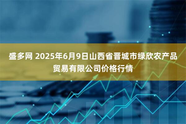 盛多网 2025年6月9日山西省晋城市绿欣农产品贸易有限公司价格行情