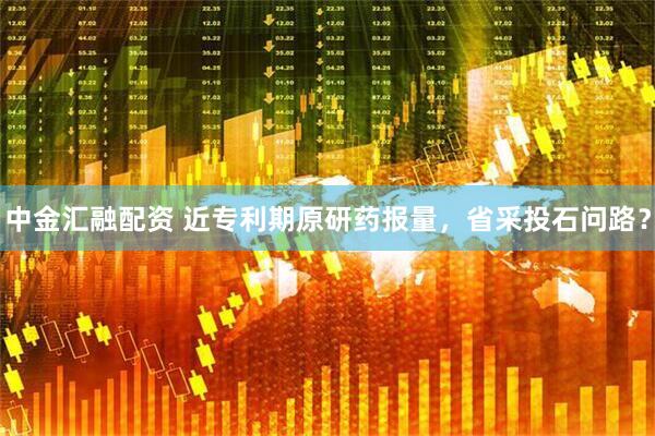 中金汇融配资 近专利期原研药报量，省采投石问路？