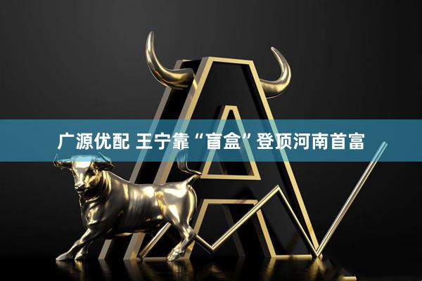 广源优配 王宁靠“盲盒”登顶河南首富