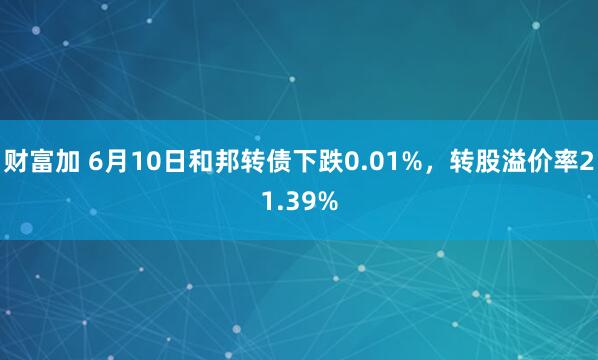 财富加 6月10日和邦转债下跌0.01%，转股溢价率21.39%