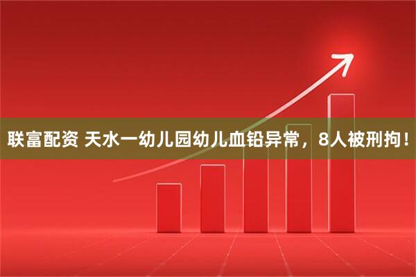 联富配资 天水一幼儿园幼儿血铅异常，8人被刑拘！