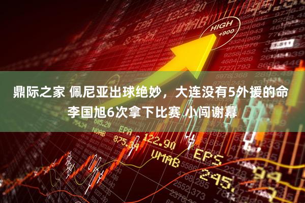 鼎际之家 佩尼亚出球绝妙，大连没有5外援的命 李国旭6次拿下比赛 小闯谢幕