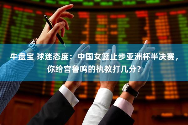 牛盘宝 球迷态度：中国女篮止步亚洲杯半决赛，你给宫鲁鸣的执教打几分？