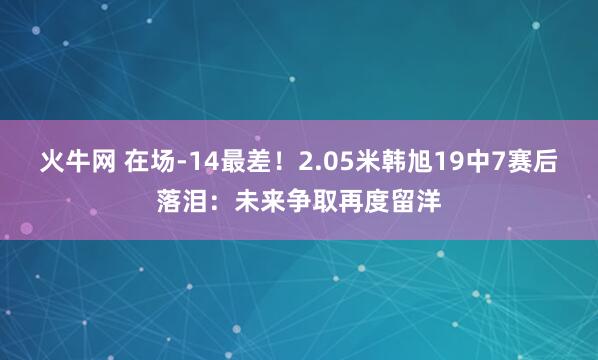 火牛网 在场-14最差！2.05米韩旭19中7赛后落泪：未来争取再度留洋