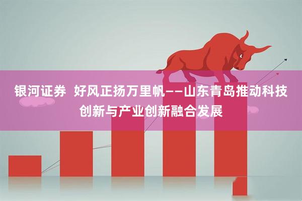 银河证券  好风正扬万里帆——山东青岛推动科技创新与产业创新融合发展