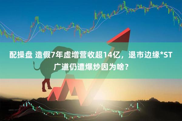 配操盘 造假7年虚增营收超14亿，退市边缘*ST广道仍遭爆炒因为啥？