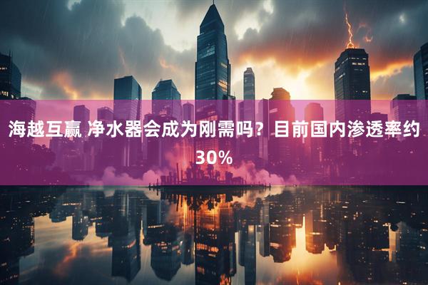 海越互赢 净水器会成为刚需吗？目前国内渗透率约30%