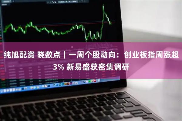 纯旭配资 晓数点｜一周个股动向：创业板指周涨超3% 新易盛获密集调研