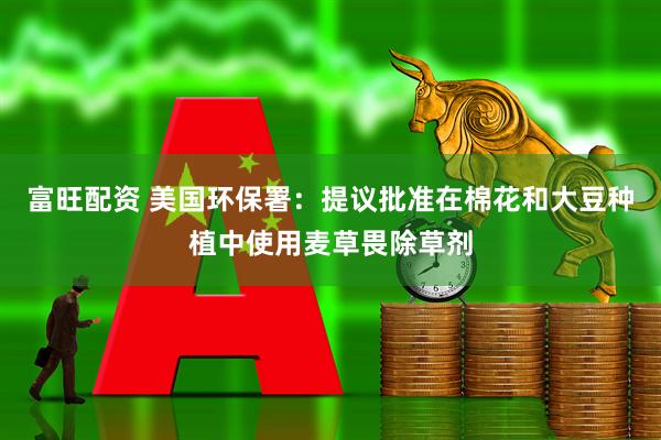 富旺配资 美国环保署：提议批准在棉花和大豆种植中使用麦草畏除草剂