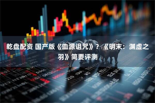 乾盘配资 国产版《血源诅咒》？《明末：渊虚之羽》简要评测
