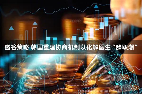 盛谷策略 韩国重建协商机制以化解医生“辞职潮”