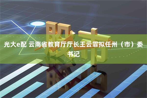 光大e配 云南省教育厅厅长王云霏拟任州（市）委书记