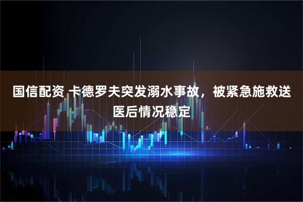 国信配资 卡德罗夫突发溺水事故，被紧急施救送医后情况稳定