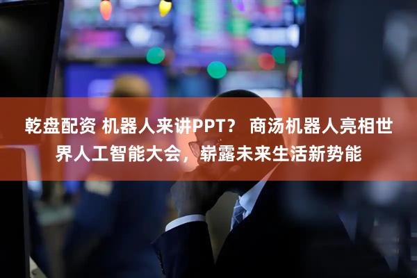 乾盘配资 机器人来讲PPT？ 商汤机器人亮相世界人工智能大会，崭露未来生活新势能