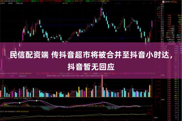 民信配资端 传抖音超市将被合并至抖音小时达，抖音暂无回应
