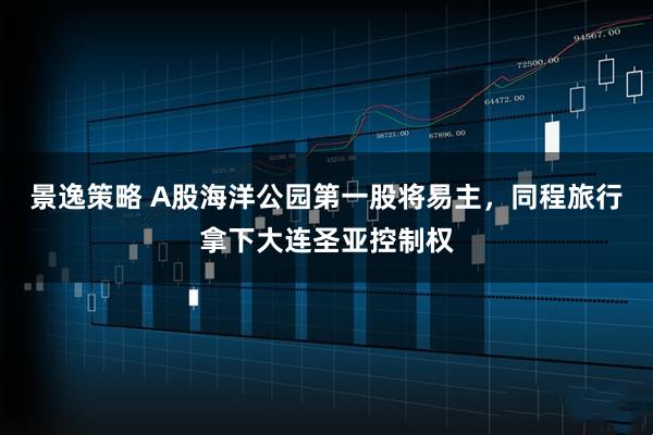 景逸策略 A股海洋公园第一股将易主，同程旅行拿下大连圣亚控制权