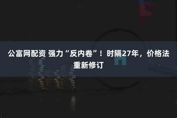 公富网配资 强力“反内卷”！时隔27年，价格法重新修订