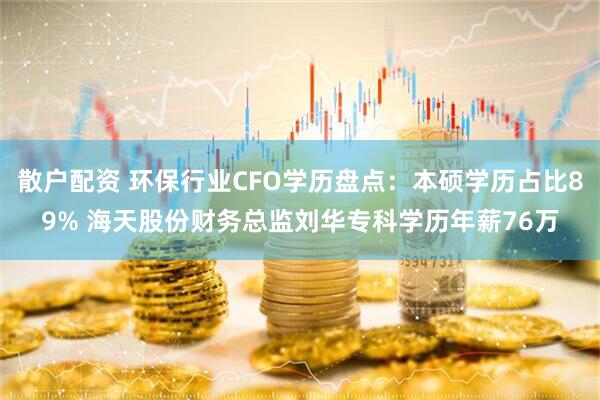 散户配资 环保行业CFO学历盘点：本硕学历占比89% 海天股份财务总监刘华专科学历年薪76万