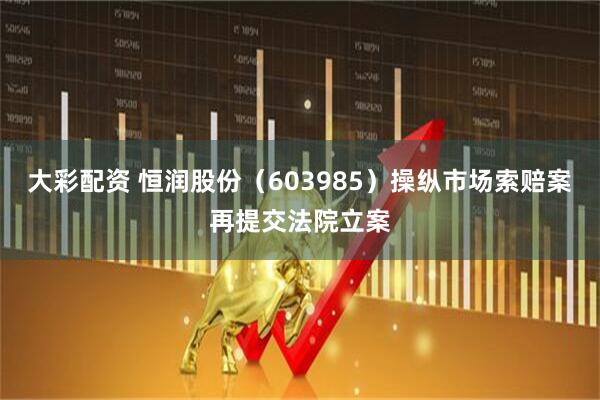 大彩配资 恒润股份（603985）操纵市场索赔案再提交法院立案