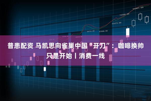 普患配资 马凯思向雀巢中国“开刀”：咖啡换帅只是开始丨消费一线