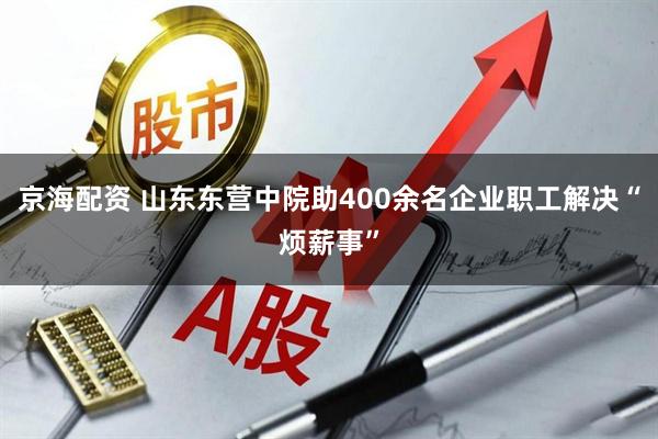 京海配资 山东东营中院助400余名企业职工解决“烦薪事”