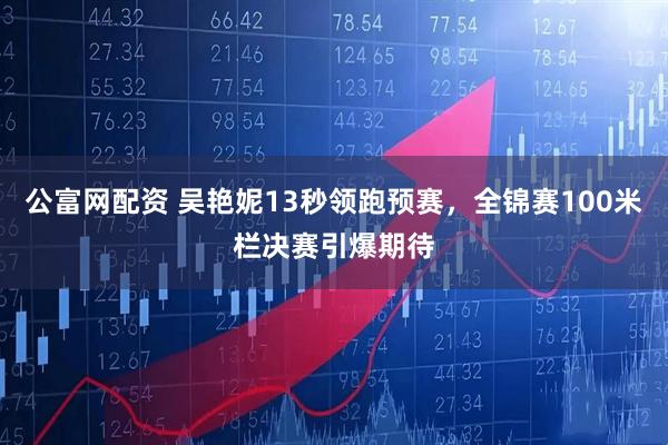 公富网配资 吴艳妮13秒领跑预赛，全锦赛100米栏决赛引爆期待