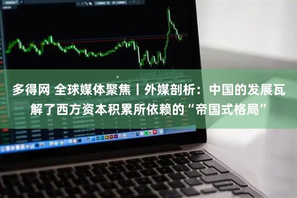 多得网 全球媒体聚焦丨外媒剖析：中国的发展瓦解了西方资本积累所依赖的“帝国式格局”