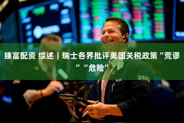 臻富配资 综述｜瑞士各界批评美国关税政策“荒谬”“危险”