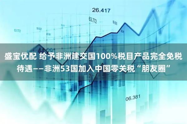 盛宝优配 给予非洲建交国100%税目产品完全免税待遇——非洲53国加入中国零关税“朋友圈”