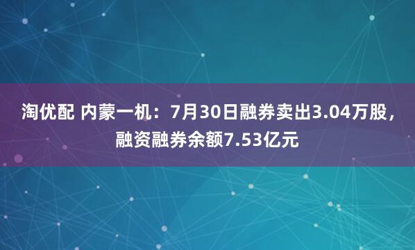 淘优配 内蒙一机：7月30日融券卖出3.04万股，融资融券余额7.53亿元