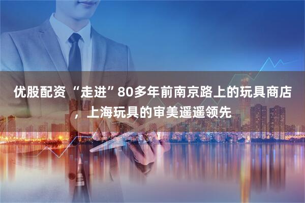 优股配资 “走进”80多年前南京路上的玩具商店，上海玩具的审美遥遥领先