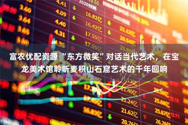 富农优配资源 “东方微笑”对话当代艺术，在宝龙美术馆聆听麦积山石窟艺术的千年回响