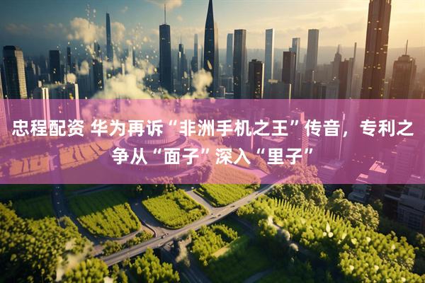 忠程配资 华为再诉“非洲手机之王”传音，专利之争从“面子”深入“里子”