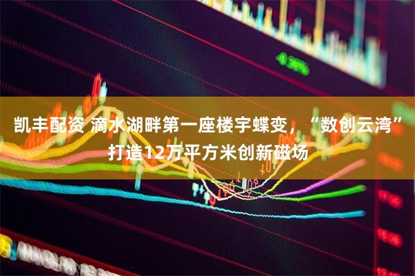 凯丰配资 滴水湖畔第一座楼宇蝶变，“数创云湾”打造12万平方米创新磁场