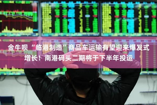 金牛呗 “临港制造”商品车运输有望迎来爆发式增长！南港码头二期将于下半年投运
