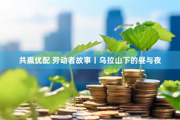 共赢优配 劳动者故事丨乌拉山下的昼与夜