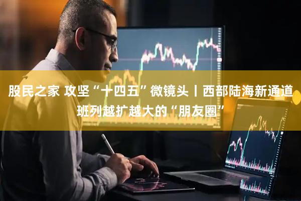 股民之家 攻坚“十四五”微镜头丨西部陆海新通道班列越扩越大的“朋友圈”